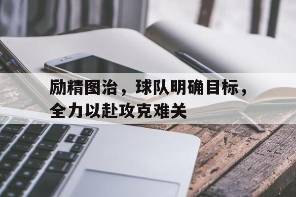 励精图治，球队明确目标，全力以赴攻克难关的简单介绍
